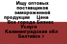 Ищу оптовых поставщиков замороженной продукции. › Цена ­ 10 - Все города Бизнес » Услуги   . Калининградская обл.,Балтийск г.